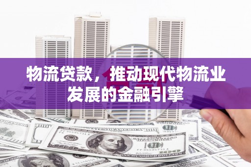 姚安物流贷款，推动现代物流业发展的金融引擎
