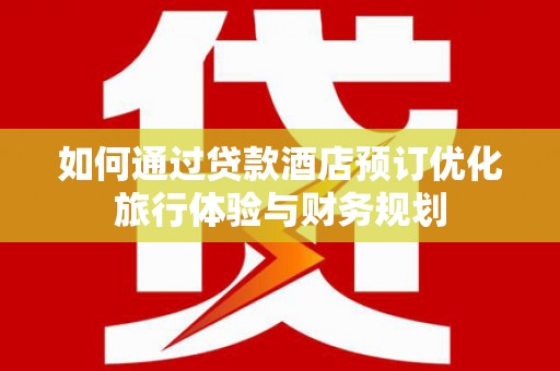 姚安如何通过贷款酒店预订优化旅行体验与财务规划