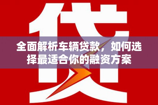 姚安全面解析车辆贷款，如何选择最适合你的融资方案