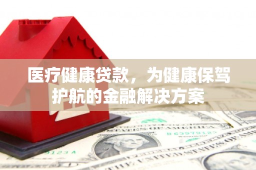 姚安医疗健康贷款，为健康保驾护航的金融解决方案